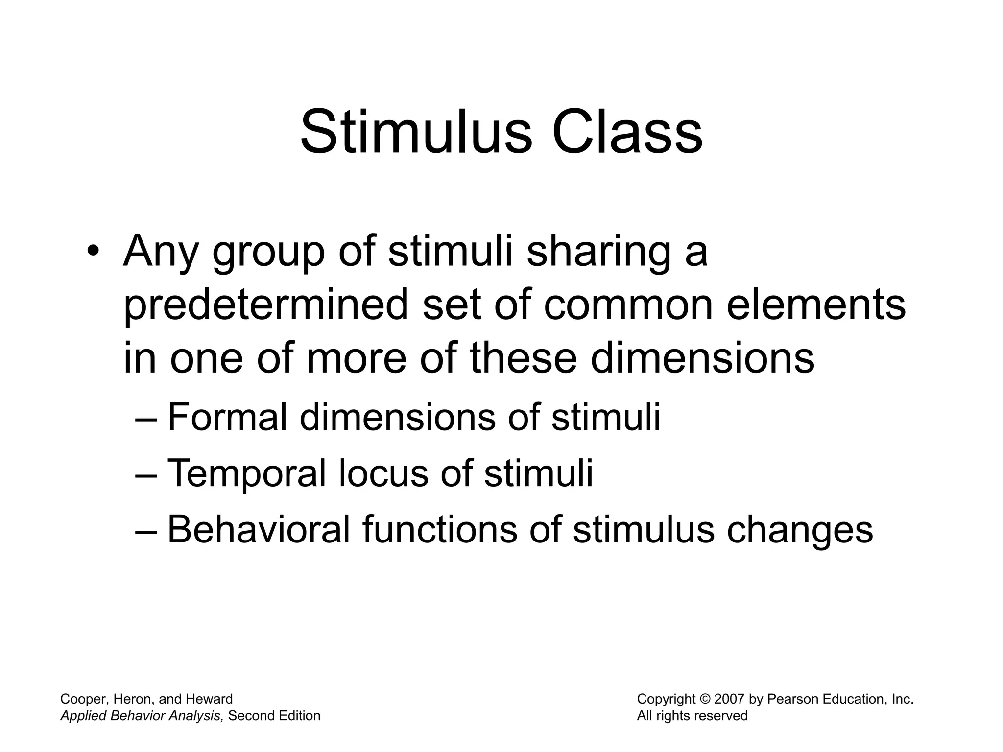 Cooper, Heron, and Heward
Applied Behavior Analysis, Second Edition
Copyright © 2007 by Pearson Education, Inc.
All rights reserved
Stimulus Class
• Any group of stimuli sharing a
predetermined set of common elements
in one of more of these dimensions
– Formal dimensions of stimuli
– Temporal locus of stimuli
– Behavioral functions of stimulus changes
 