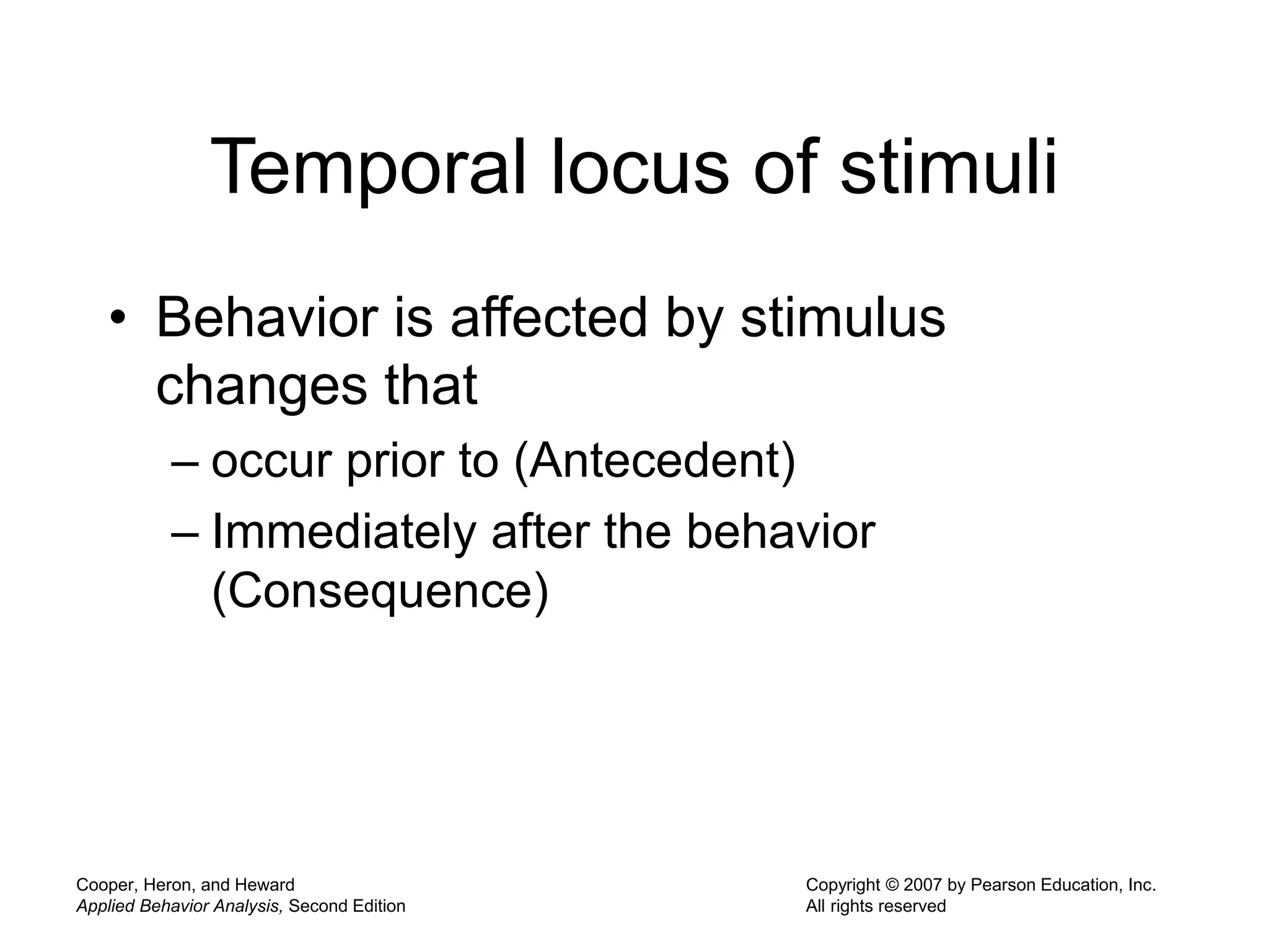 Cooper, Heron, and Heward
Applied Behavior Analysis, Second Edition
Copyright © 2007 by Pearson Education, Inc.
All rights reserved
Temporal locus of stimuli
• Behavior is affected by stimulus
changes that
– occur prior to (Antecedent)
– Immediately after the behavior
(Consequence)
 