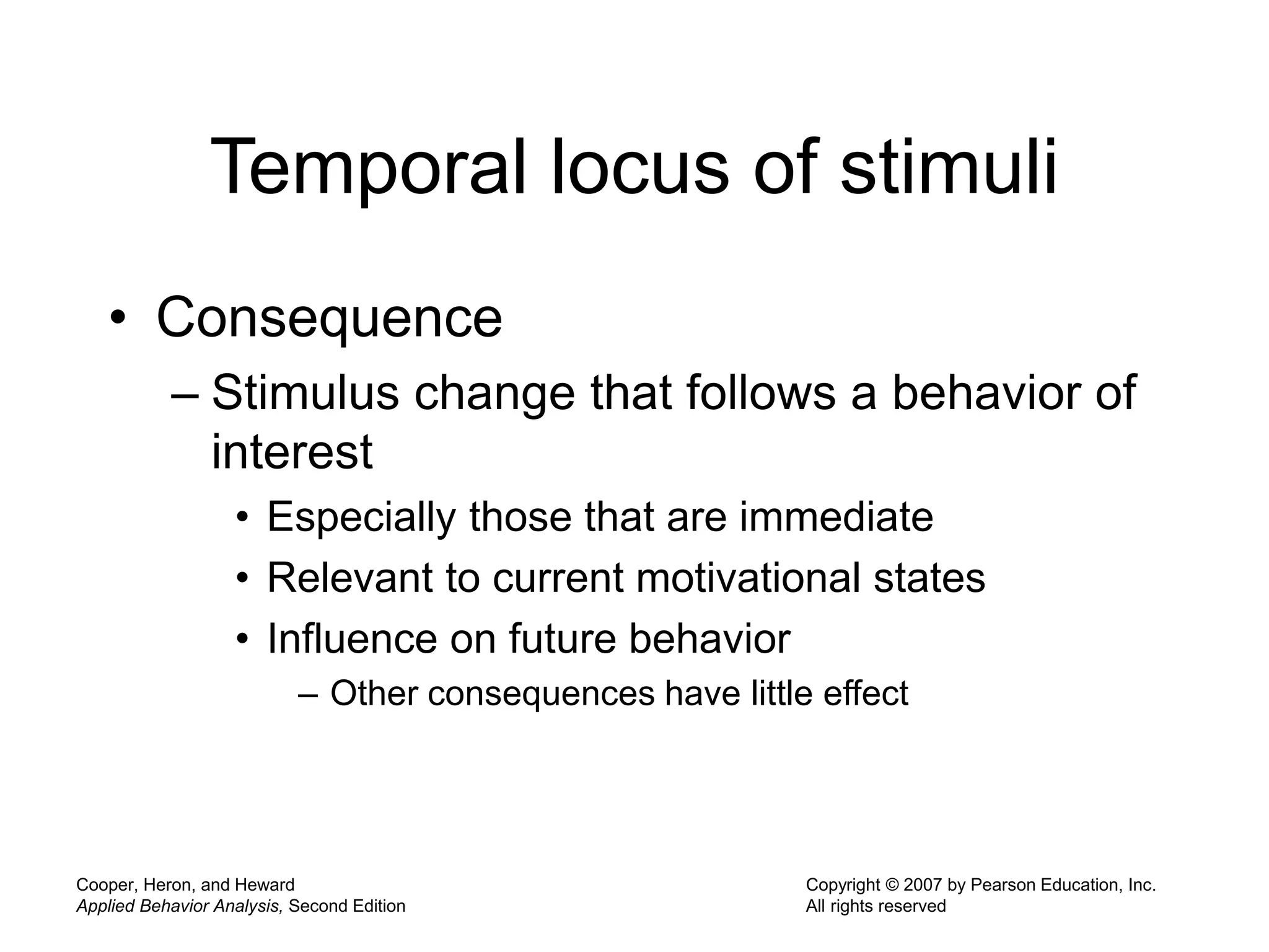 Cooper, Heron, and Heward
Applied Behavior Analysis, Second Edition
Copyright © 2007 by Pearson Education, Inc.
All rights reserved
Temporal locus of stimuli
• Consequence
– Stimulus change that follows a behavior of
interest
• Especially those that are immediate
• Relevant to current motivational states
• Influence on future behavior
– Other consequences have little effect
 