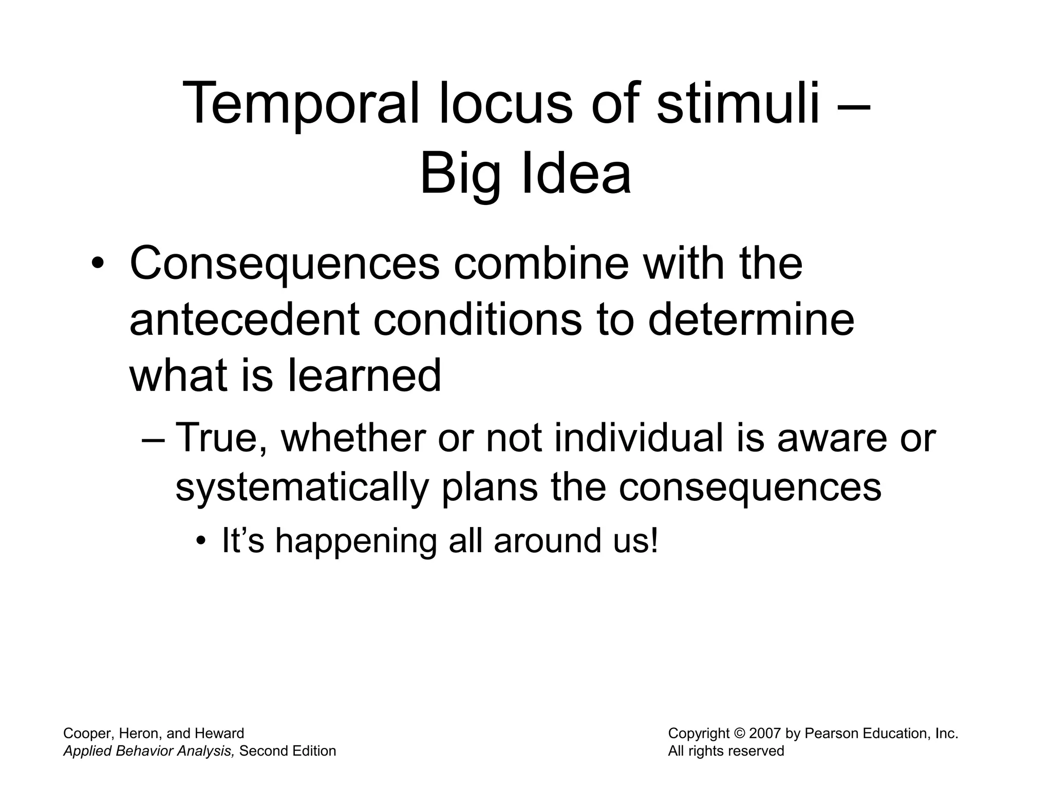 Cooper, Heron, and Heward
Applied Behavior Analysis, Second Edition
Copyright © 2007 by Pearson Education, Inc.
All rights reserved
Temporal locus of stimuli –
Big Idea
• Consequences combine with the
antecedent conditions to determine
what is learned
– True, whether or not individual is aware or
systematically plans the consequences
• It’s happening all around us!
 