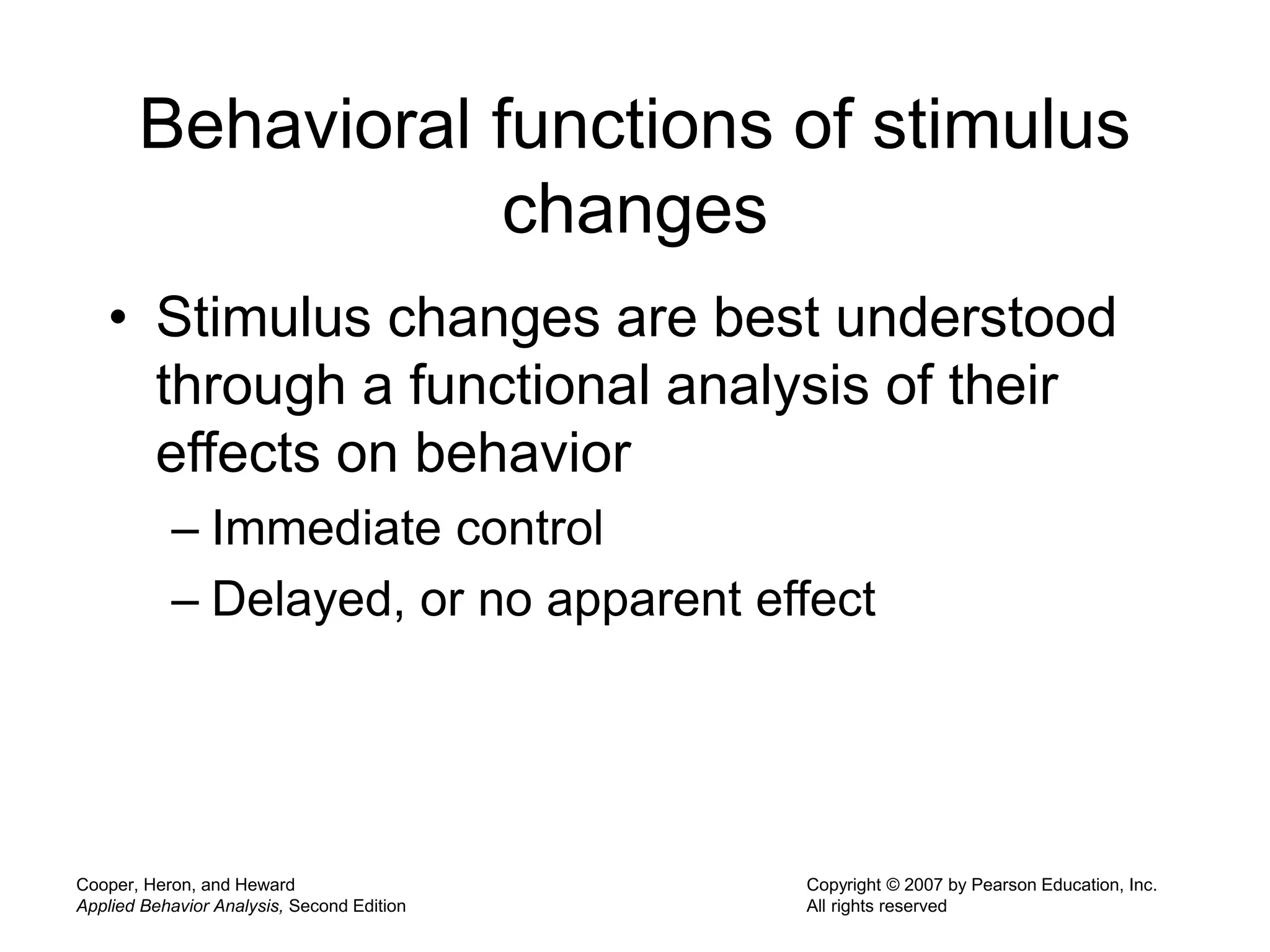 Cooper, Heron, and Heward
Applied Behavior Analysis, Second Edition
Copyright © 2007 by Pearson Education, Inc.
All rights reserved
Behavioral functions of stimulus
changes
• Stimulus changes are best understood
through a functional analysis of their
effects on behavior
– Immediate control
– Delayed, or no apparent effect
 