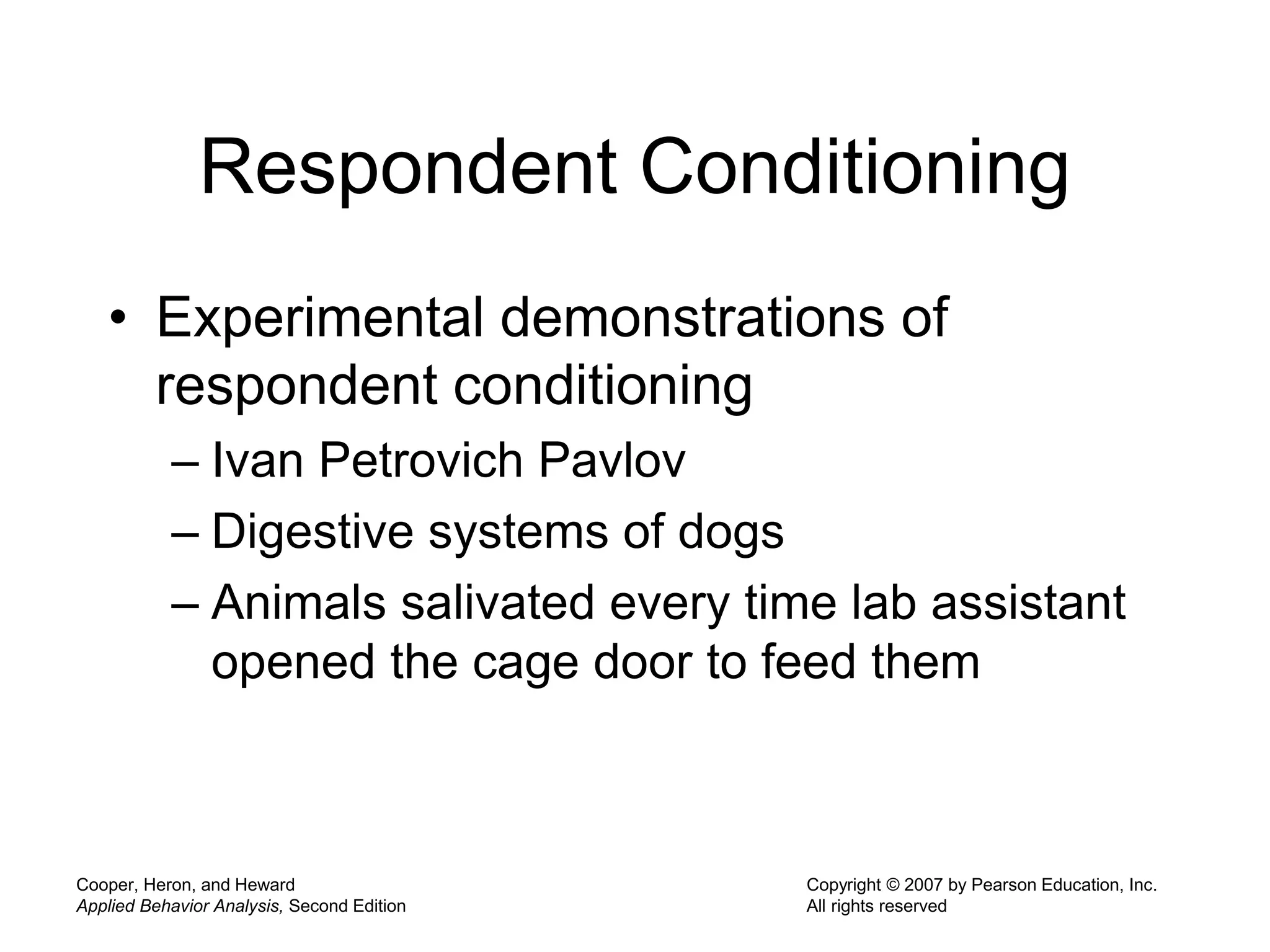 Cooper, Heron, and Heward
Applied Behavior Analysis, Second Edition
Copyright © 2007 by Pearson Education, Inc.
All rights reserved
Respondent Conditioning
• Experimental demonstrations of
respondent conditioning
– Ivan Petrovich Pavlov
– Digestive systems of dogs
– Animals salivated every time lab assistant
opened the cage door to feed them
 