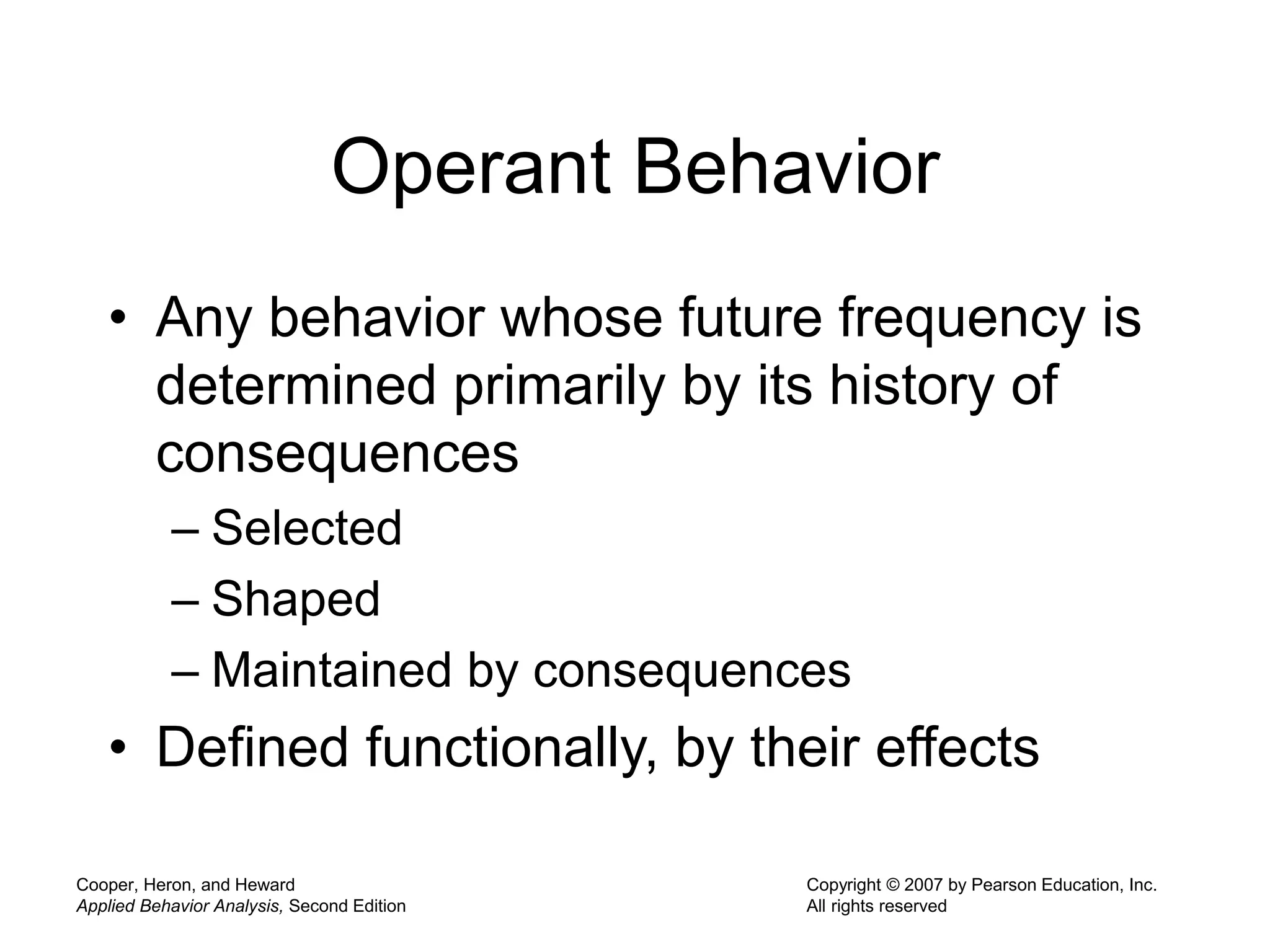 Cooper, Heron, and Heward
Applied Behavior Analysis, Second Edition
Copyright © 2007 by Pearson Education, Inc.
All rights reserved
Operant Behavior
• Any behavior whose future frequency is
determined primarily by its history of
consequences
– Selected
– Shaped
– Maintained by consequences
• Defined functionally, by their effects
 