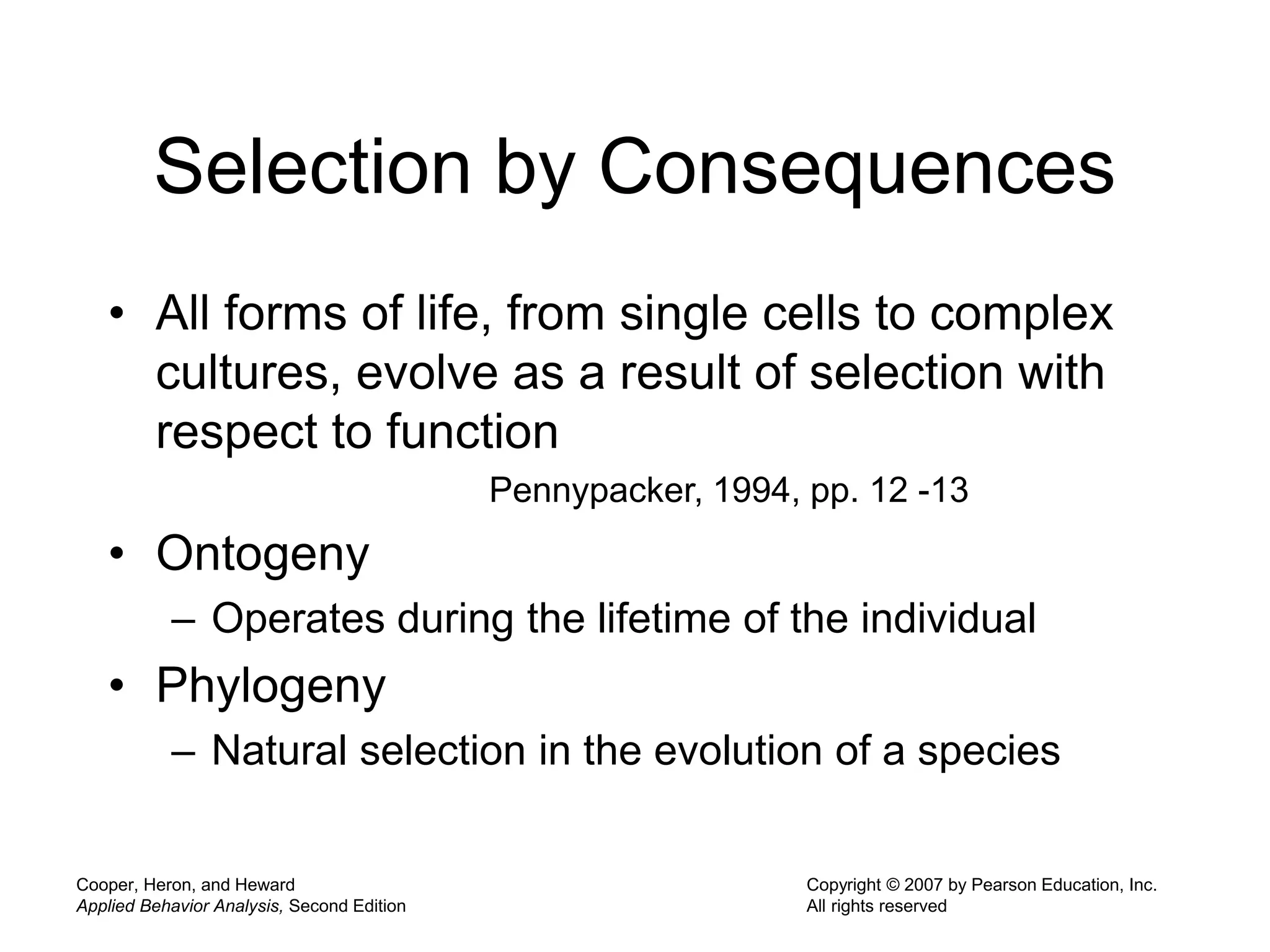 Cooper, Heron, and Heward
Applied Behavior Analysis, Second Edition
Copyright © 2007 by Pearson Education, Inc.
All rights reserved
Selection by Consequences
• All forms of life, from single cells to complex
cultures, evolve as a result of selection with
respect to function
Pennypacker, 1994, pp. 12 -13
• Ontogeny
– Operates during the lifetime of the individual
• Phylogeny
– Natural selection in the evolution of a species
 