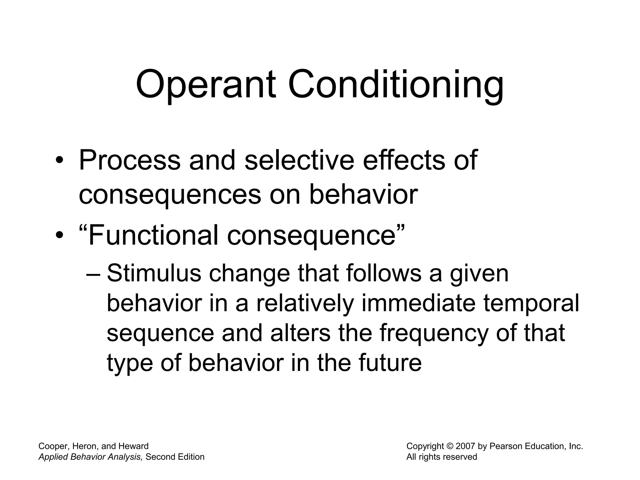 Cooper, Heron, and Heward
Applied Behavior Analysis, Second Edition
Copyright © 2007 by Pearson Education, Inc.
All rights reserved
Operant Conditioning
• Process and selective effects of
consequences on behavior
• “Functional consequence”
– Stimulus change that follows a given
behavior in a relatively immediate temporal
sequence and alters the frequency of that
type of behavior in the future
 
