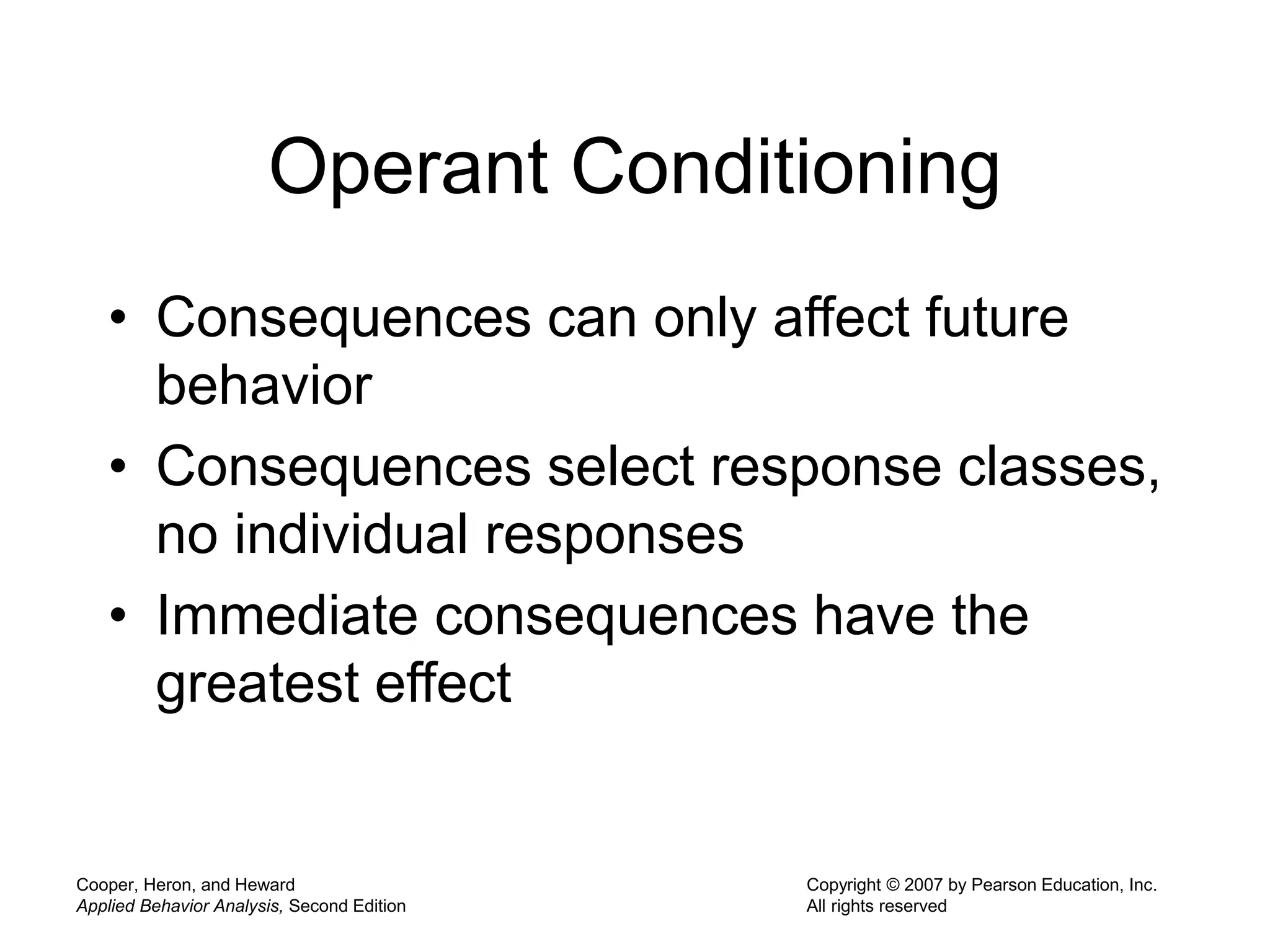 Cooper, Heron, and Heward
Applied Behavior Analysis, Second Edition
Copyright © 2007 by Pearson Education, Inc.
All rights reserved
Operant Conditioning
• Consequences can only affect future
behavior
• Consequences select response classes,
no individual responses
• Immediate consequences have the
greatest effect
 