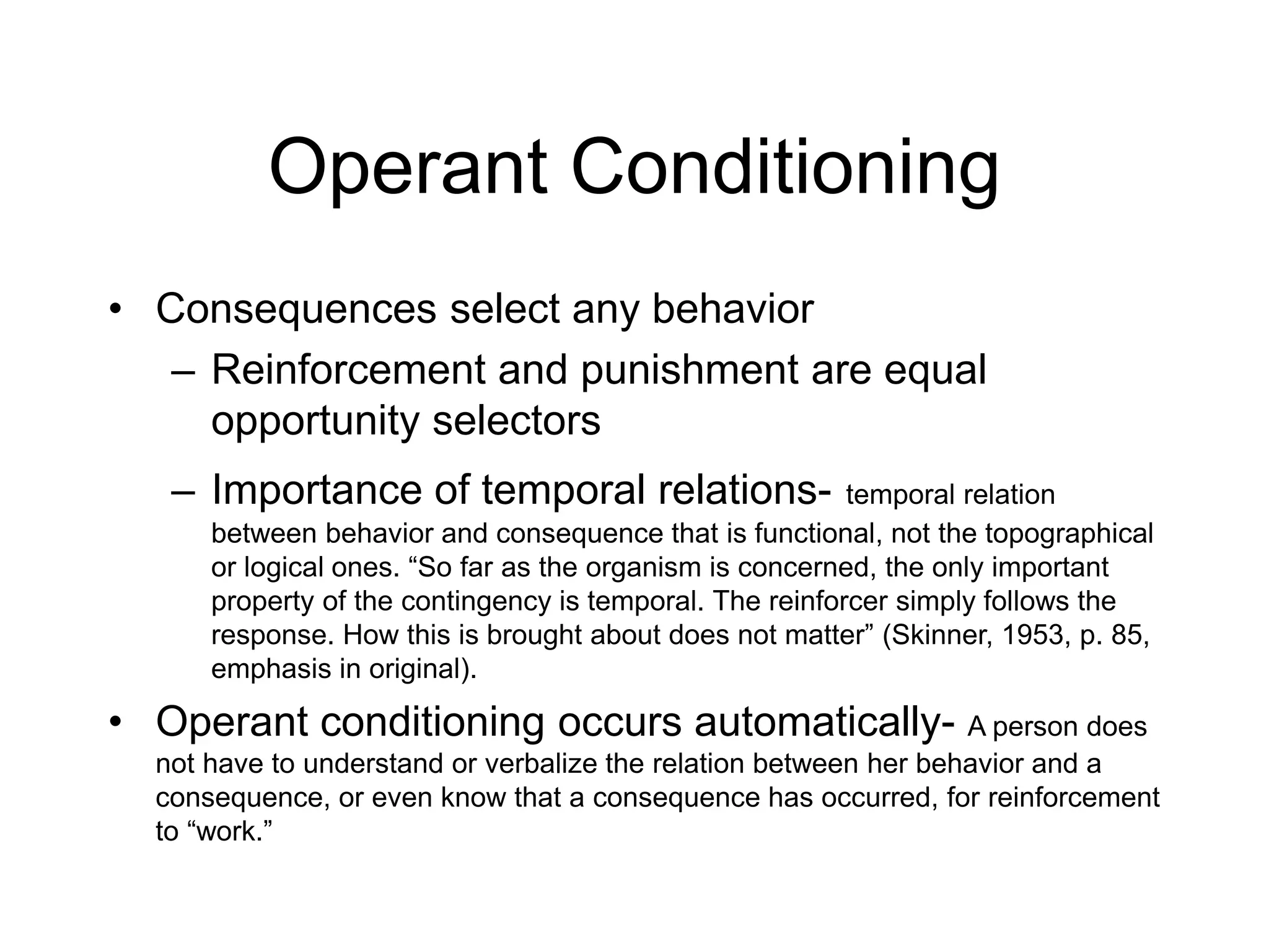 Operant Conditioning
• Consequences select any behavior
– Reinforcement and punishment are equal
opportunity selectors
– Importance of temporal relations- temporal relation
between behavior and consequence that is functional, not the topographical
or logical ones. “So far as the organism is concerned, the only important
property of the contingency is temporal. The reinforcer simply follows the
response. How this is brought about does not matter” (Skinner, 1953, p. 85,
emphasis in original).
• Operant conditioning occurs automatically- A person does
not have to understand or verbalize the relation between her behavior and a
consequence, or even know that a consequence has occurred, for reinforcement
to “work.”
 