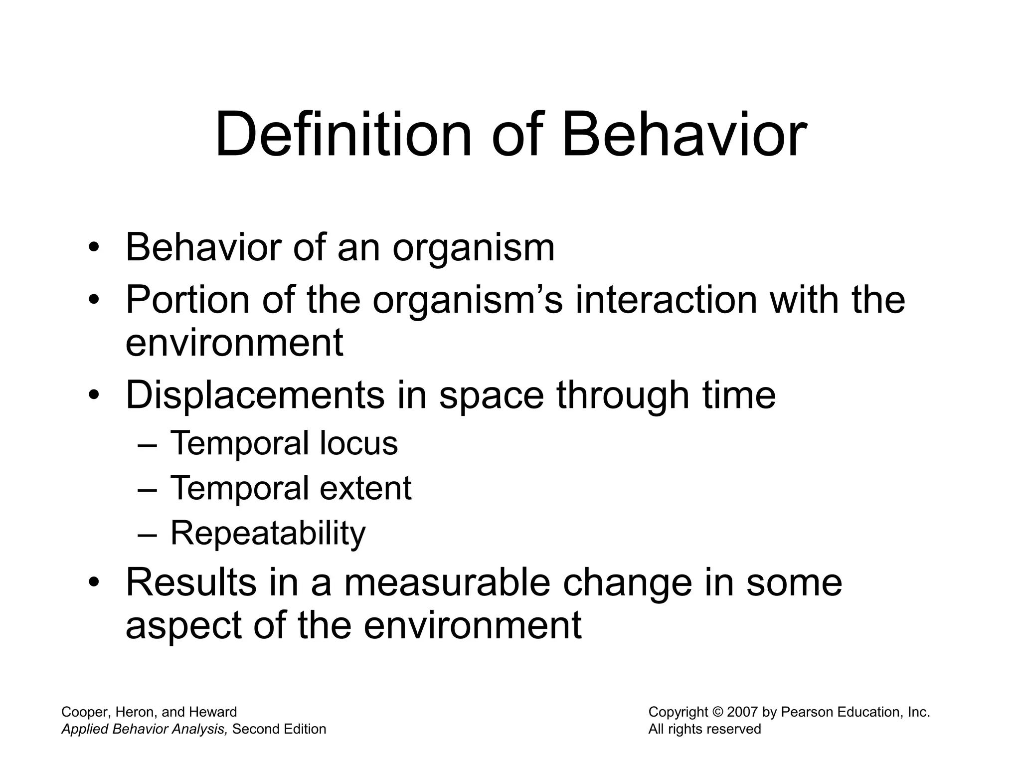 Cooper, Heron, and Heward
Applied Behavior Analysis, Second Edition
Copyright © 2007 by Pearson Education, Inc.
All rights reserved
Definition of Behavior
• Behavior of an organism
• Portion of the organism’s interaction with the
environment
• Displacements in space through time
– Temporal locus
– Temporal extent
– Repeatability
• Results in a measurable change in some
aspect of the environment
 