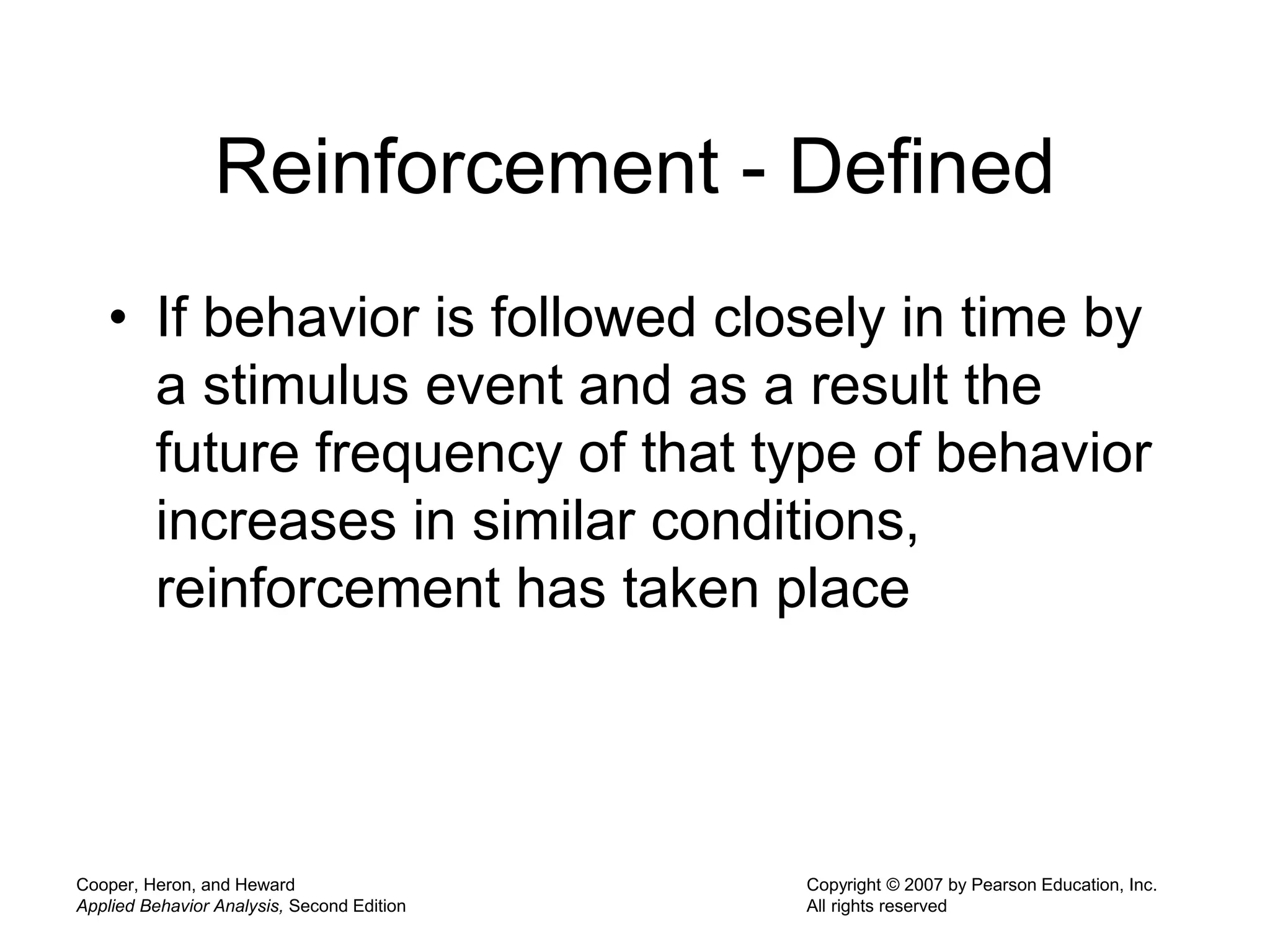 Cooper, Heron, and Heward
Applied Behavior Analysis, Second Edition
Copyright © 2007 by Pearson Education, Inc.
All rights reserved
Reinforcement - Defined
• If behavior is followed closely in time by
a stimulus event and as a result the
future frequency of that type of behavior
increases in similar conditions,
reinforcement has taken place
 