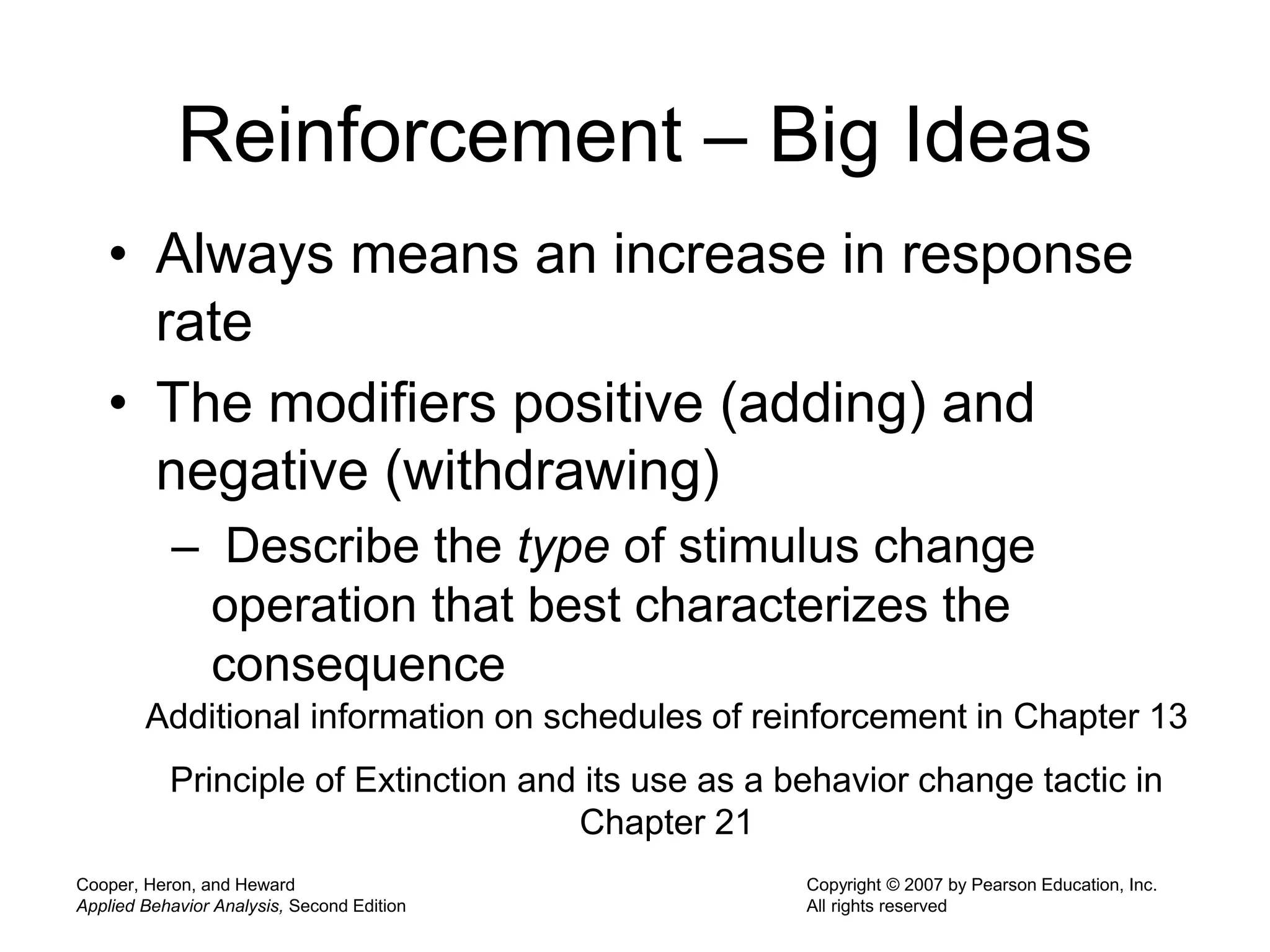 Cooper, Heron, and Heward
Applied Behavior Analysis, Second Edition
Copyright © 2007 by Pearson Education, Inc.
All rights reserved
Reinforcement – Big Ideas
• Always means an increase in response
rate
• The modifiers positive (adding) and
negative (withdrawing)
– Describe the type of stimulus change
operation that best characterizes the
consequence
Additional information on schedules of reinforcement in Chapter 13
Principle of Extinction and its use as a behavior change tactic in
Chapter 21
 