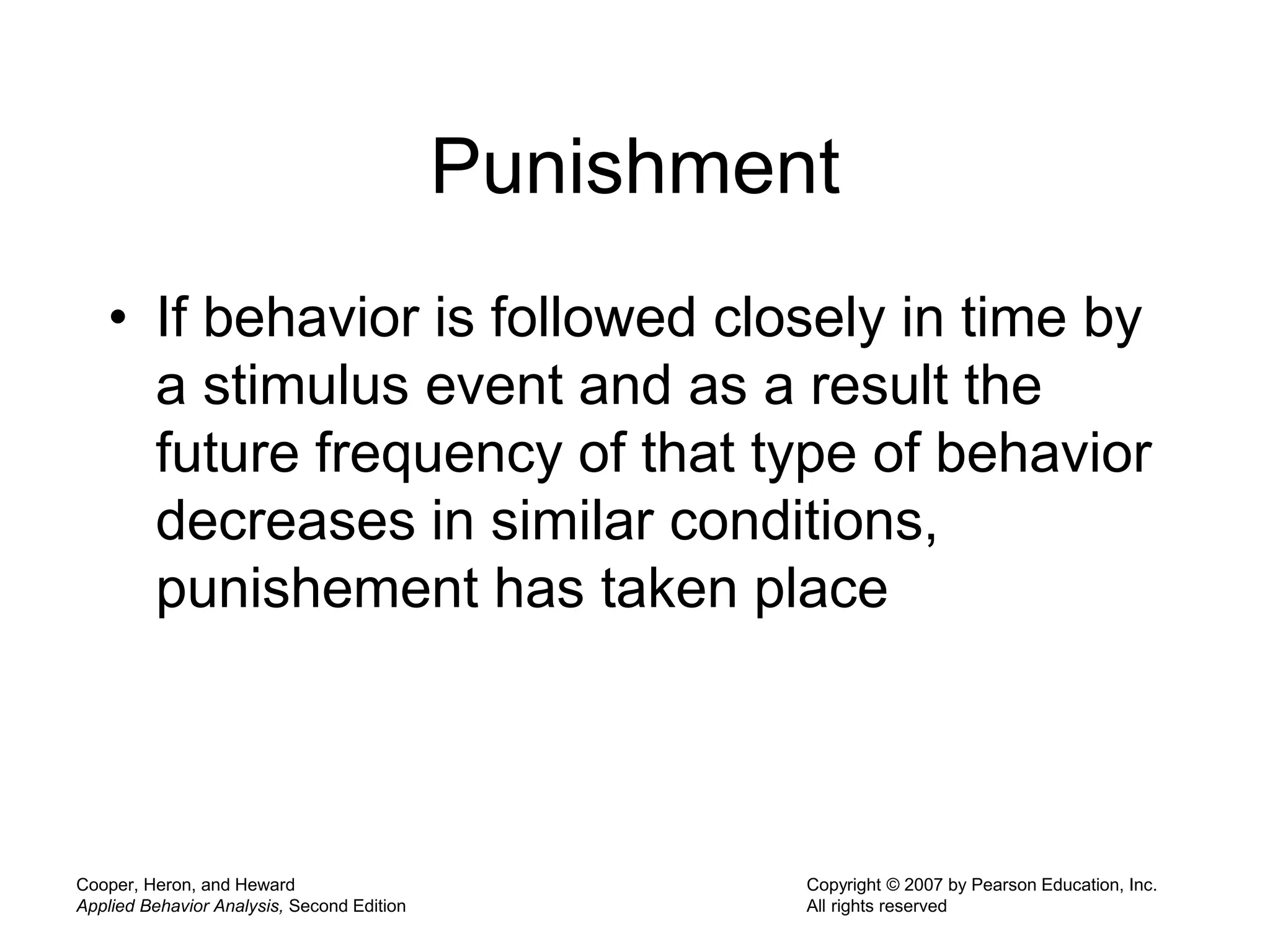 Cooper, Heron, and Heward
Applied Behavior Analysis, Second Edition
Copyright © 2007 by Pearson Education, Inc.
All rights reserved
Punishment
• If behavior is followed closely in time by
a stimulus event and as a result the
future frequency of that type of behavior
decreases in similar conditions,
punishement has taken place
 
