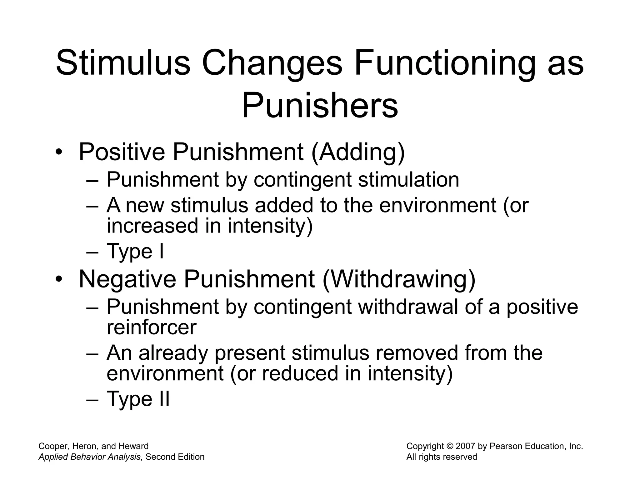 Cooper, Heron, and Heward
Applied Behavior Analysis, Second Edition
Copyright © 2007 by Pearson Education, Inc.
All rights reserved
Stimulus Changes Functioning as
Punishers
• Positive Punishment (Adding)
– Punishment by contingent stimulation
– A new stimulus added to the environment (or
increased in intensity)
– Type I
• Negative Punishment (Withdrawing)
– Punishment by contingent withdrawal of a positive
reinforcer
– An already present stimulus removed from the
environment (or reduced in intensity)
– Type II
 
