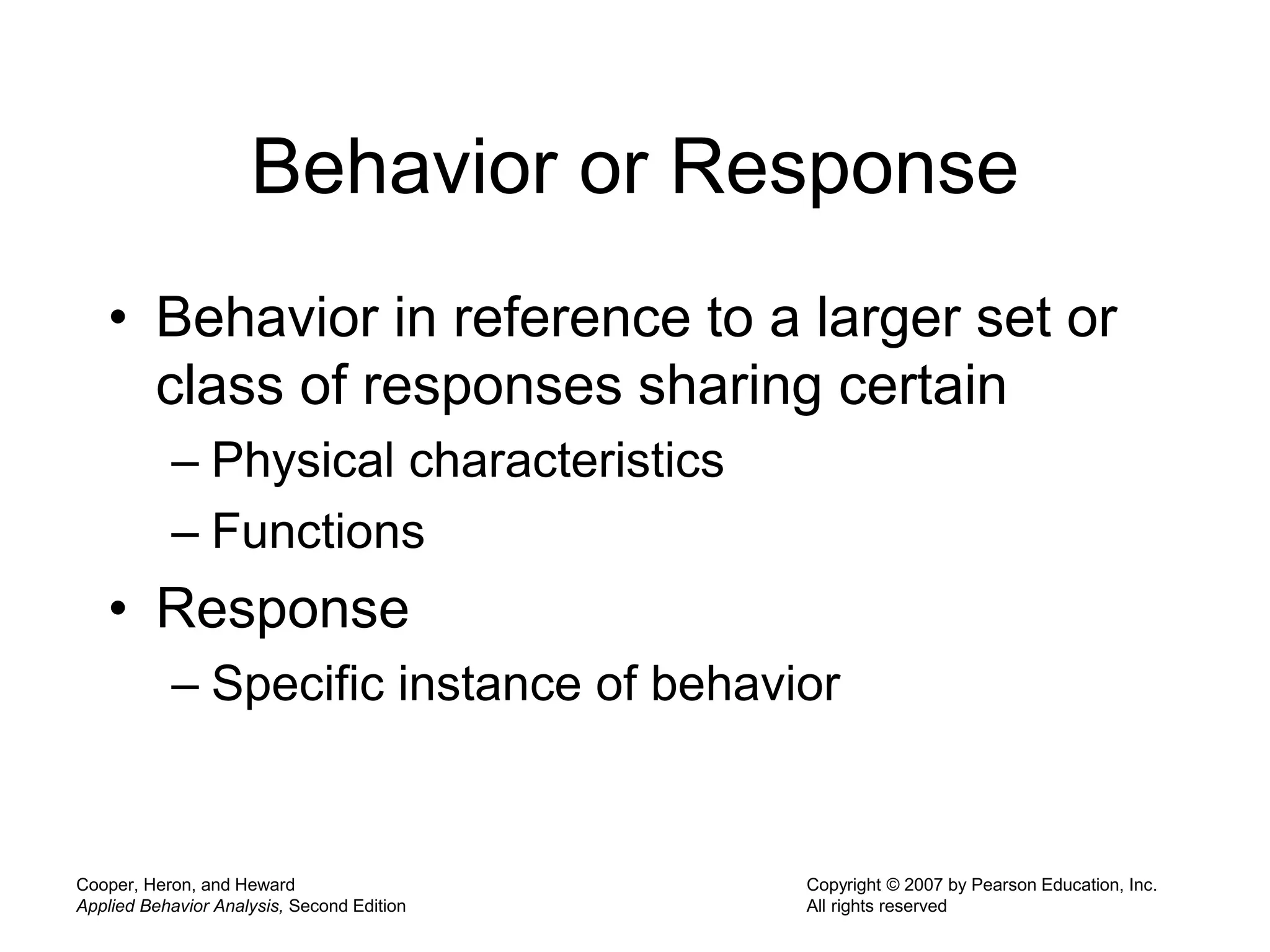 Cooper, Heron, and Heward
Applied Behavior Analysis, Second Edition
Copyright © 2007 by Pearson Education, Inc.
All rights reserved
Behavior or Response
• Behavior in reference to a larger set or
class of responses sharing certain
– Physical characteristics
– Functions
• Response
– Specific instance of behavior
 