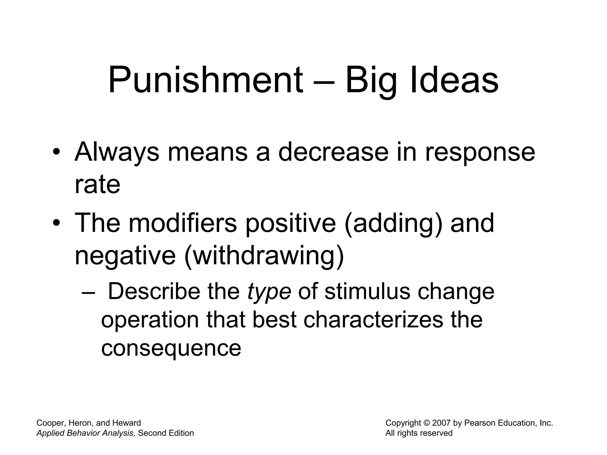 Cooper, Heron, and Heward
Applied Behavior Analysis, Second Edition
Copyright © 2007 by Pearson Education, Inc.
All rights reserved
Punishment – Big Ideas
• Always means a decrease in response
rate
• The modifiers positive (adding) and
negative (withdrawing)
– Describe the type of stimulus change
operation that best characterizes the
consequence
 