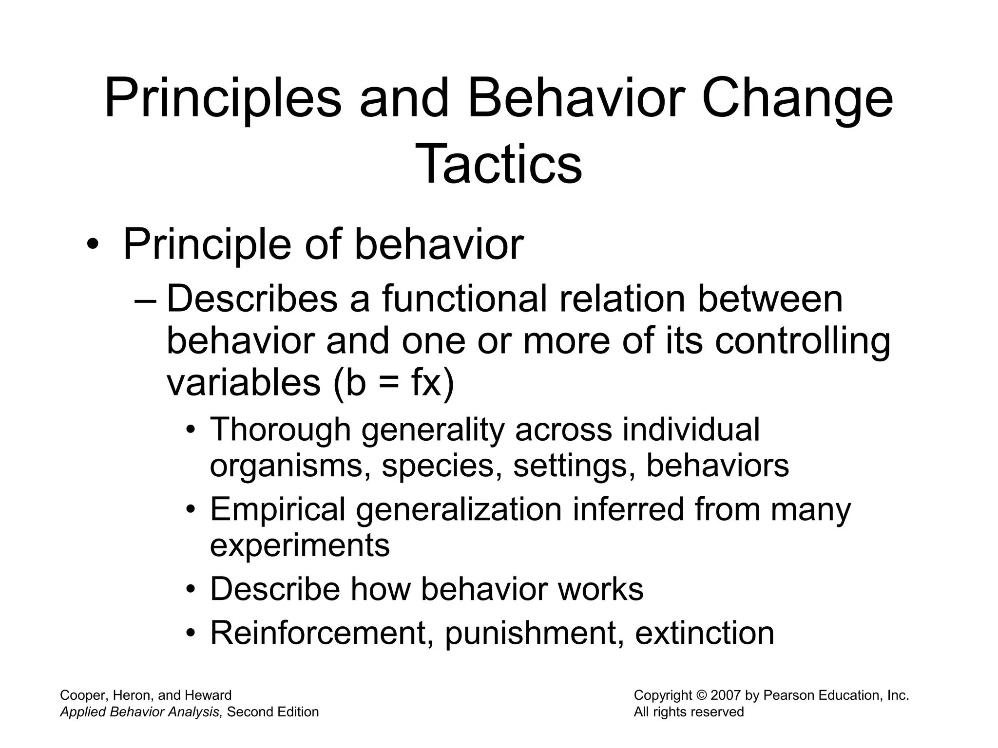 Cooper, Heron, and Heward
Applied Behavior Analysis, Second Edition
Copyright © 2007 by Pearson Education, Inc.
All rights reserved
Principles and Behavior Change
Tactics
• Principle of behavior
– Describes a functional relation between
behavior and one or more of its controlling
variables (b = fx)
• Thorough generality across individual
organisms, species, settings, behaviors
• Empirical generalization inferred from many
experiments
• Describe how behavior works
• Reinforcement, punishment, extinction
 
