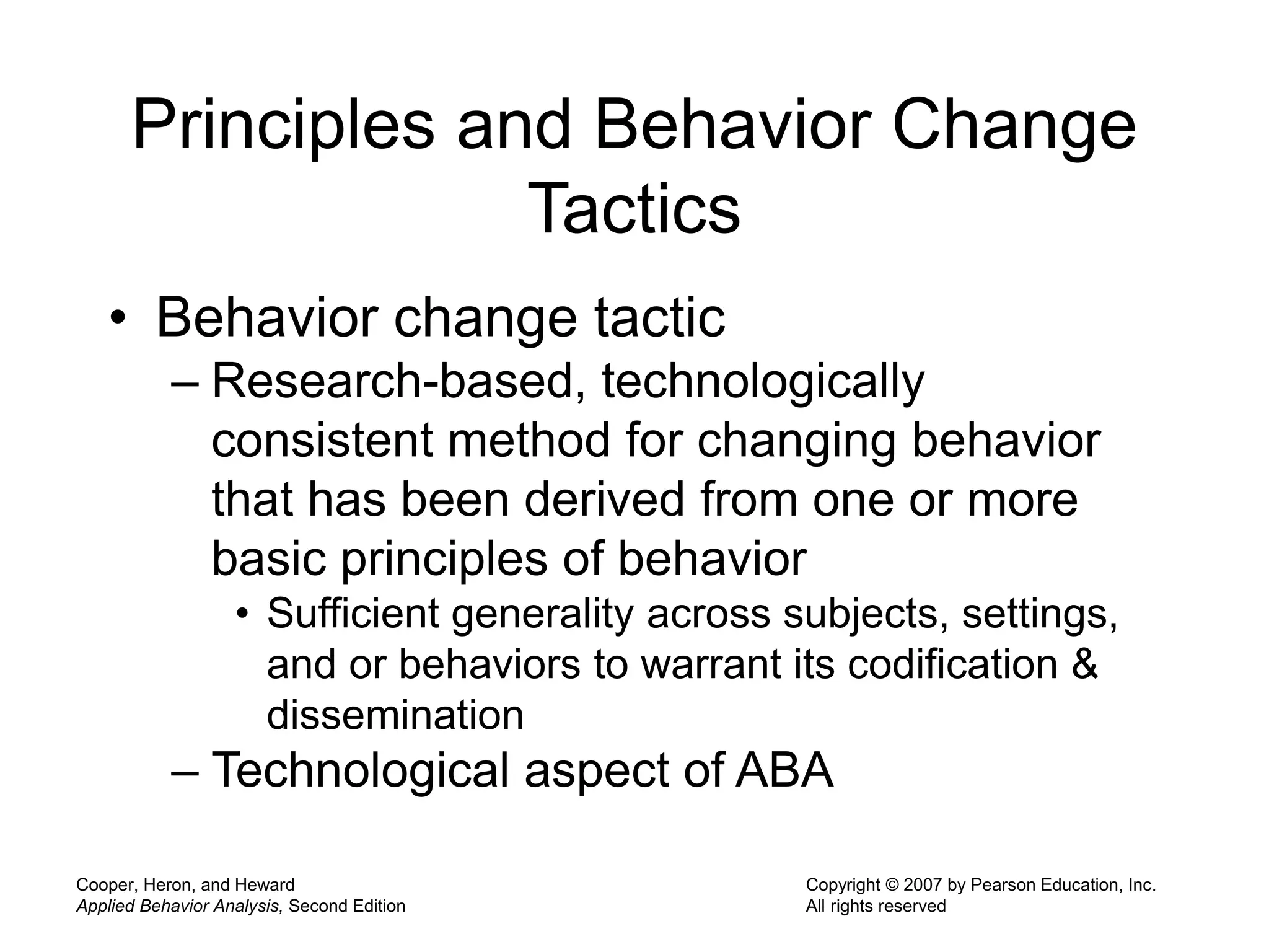 Cooper, Heron, and Heward
Applied Behavior Analysis, Second Edition
Copyright © 2007 by Pearson Education, Inc.
All rights reserved
Principles and Behavior Change
Tactics
• Behavior change tactic
– Research-based, technologically
consistent method for changing behavior
that has been derived from one or more
basic principles of behavior
• Sufficient generality across subjects, settings,
and or behaviors to warrant its codification &
dissemination
– Technological aspect of ABA
 
