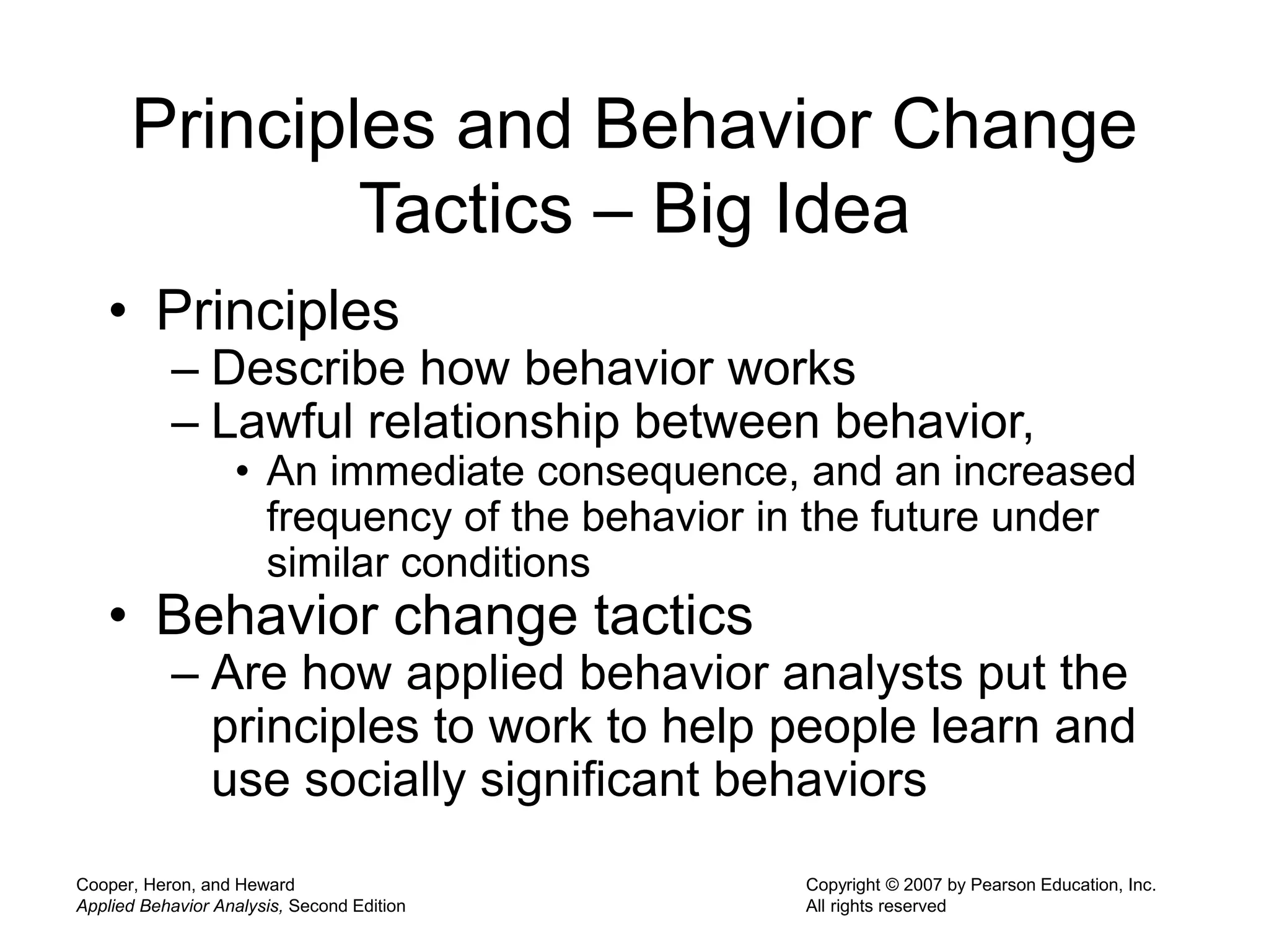 Cooper, Heron, and Heward
Applied Behavior Analysis, Second Edition
Copyright © 2007 by Pearson Education, Inc.
All rights reserved
Principles and Behavior Change
Tactics – Big Idea
• Principles
– Describe how behavior works
– Lawful relationship between behavior,
• An immediate consequence, and an increased
frequency of the behavior in the future under
similar conditions
• Behavior change tactics
– Are how applied behavior analysts put the
principles to work to help people learn and
use socially significant behaviors
 