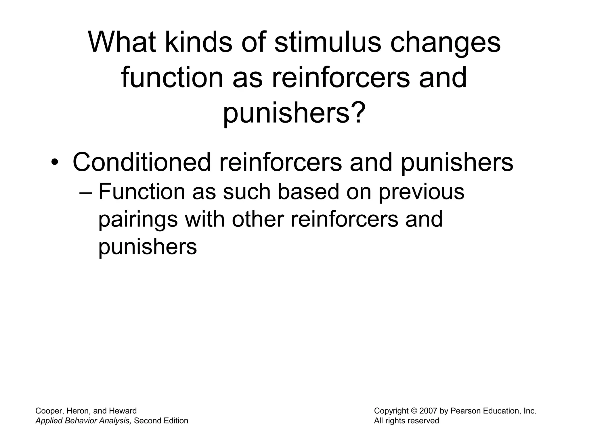 Cooper, Heron, and Heward
Applied Behavior Analysis, Second Edition
Copyright © 2007 by Pearson Education, Inc.
All rights reserved
What kinds of stimulus changes
function as reinforcers and
punishers?
• Conditioned reinforcers and punishers
– Function as such based on previous
pairings with other reinforcers and
punishers
 