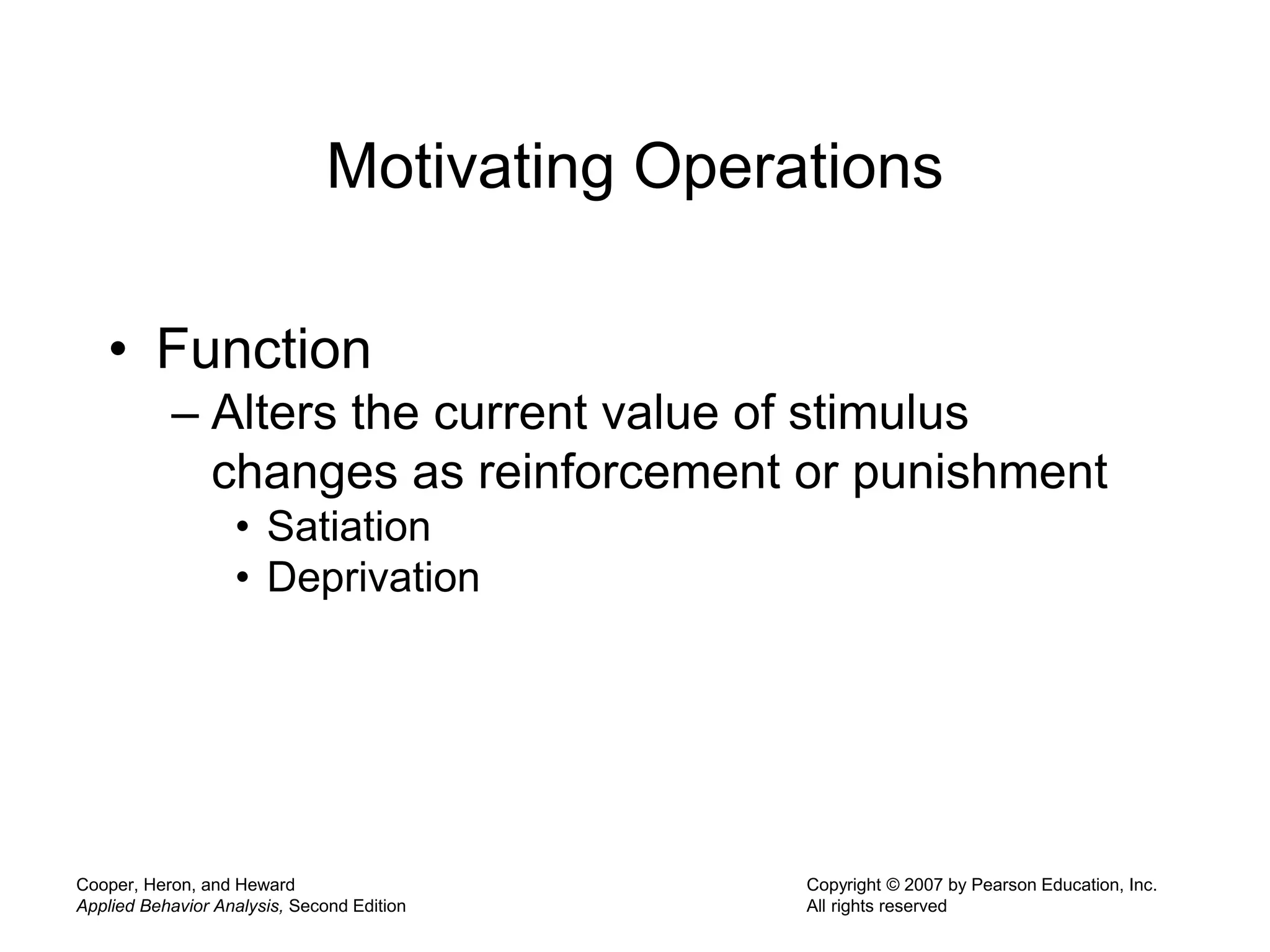 Cooper, Heron, and Heward
Applied Behavior Analysis, Second Edition
Copyright © 2007 by Pearson Education, Inc.
All rights reserved
Motivating Operations
• Function
– Alters the current value of stimulus
changes as reinforcement or punishment
• Satiation
• Deprivation
 