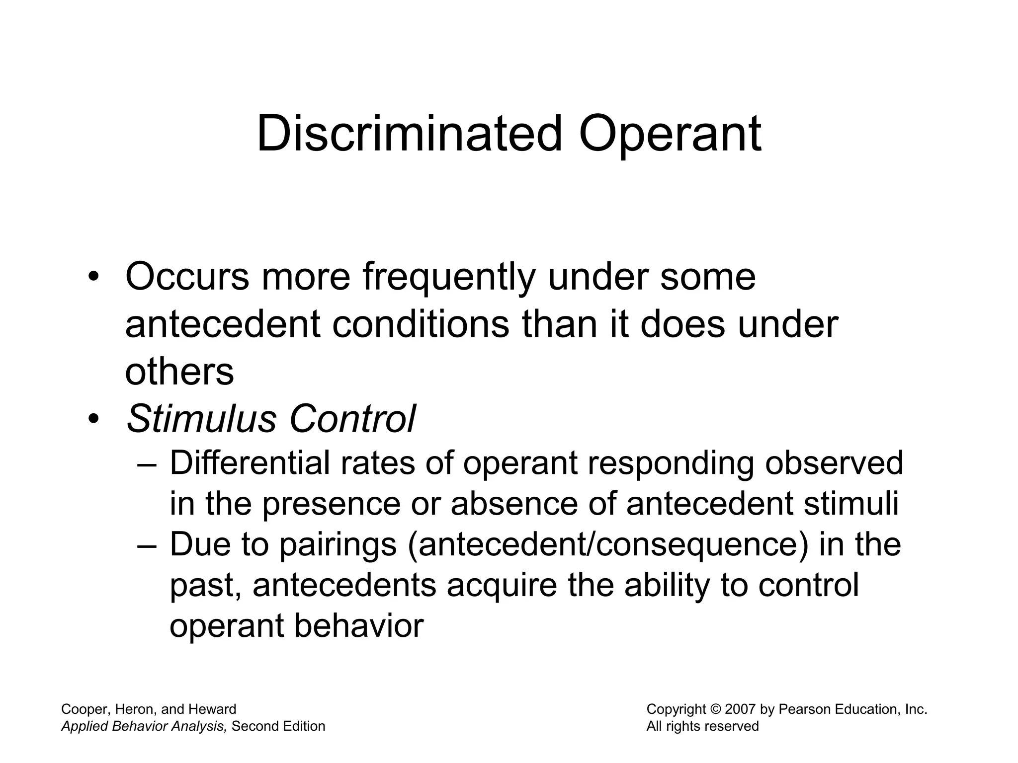 Cooper, Heron, and Heward
Applied Behavior Analysis, Second Edition
Copyright © 2007 by Pearson Education, Inc.
All rights reserved
Discriminated Operant
• Occurs more frequently under some
antecedent conditions than it does under
others
• Stimulus Control
– Differential rates of operant responding observed
in the presence or absence of antecedent stimuli
– Due to pairings (antecedent/consequence) in the
past, antecedents acquire the ability to control
operant behavior
 