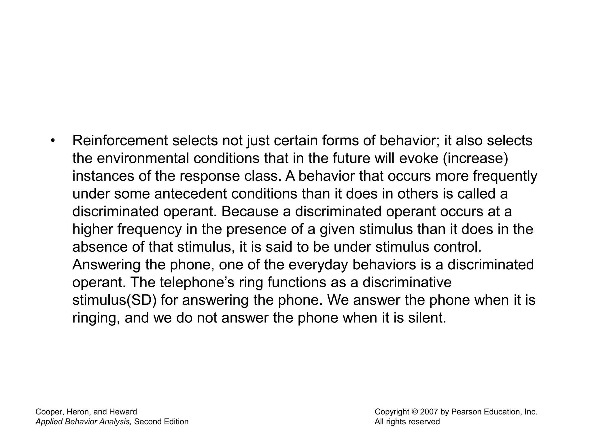 • Reinforcement selects not just certain forms of behavior; it also selects
the environmental conditions that in the future will evoke (increase)
instances of the response class. A behavior that occurs more frequently
under some antecedent conditions than it does in others is called a
discriminated operant. Because a discriminated operant occurs at a
higher frequency in the presence of a given stimulus than it does in the
absence of that stimulus, it is said to be under stimulus control.
Answering the phone, one of the everyday behaviors is a discriminated
operant. The telephone’s ring functions as a discriminative
stimulus(SD) for answering the phone. We answer the phone when it is
ringing, and we do not answer the phone when it is silent.
Cooper, Heron, and Heward
Applied Behavior Analysis, Second Edition
Copyright © 2007 by Pearson Education, Inc.
All rights reserved
 