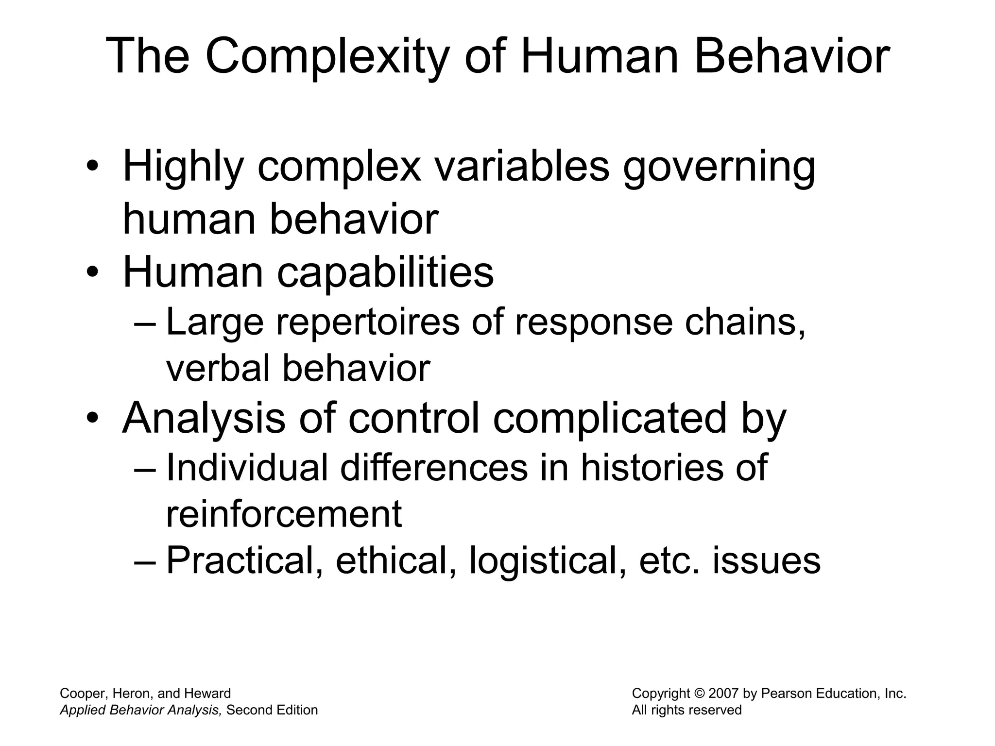 Cooper, Heron, and Heward
Applied Behavior Analysis, Second Edition
Copyright © 2007 by Pearson Education, Inc.
All rights reserved
The Complexity of Human Behavior
• Highly complex variables governing
human behavior
• Human capabilities
– Large repertoires of response chains,
verbal behavior
• Analysis of control complicated by
– Individual differences in histories of
reinforcement
– Practical, ethical, logistical, etc. issues
 