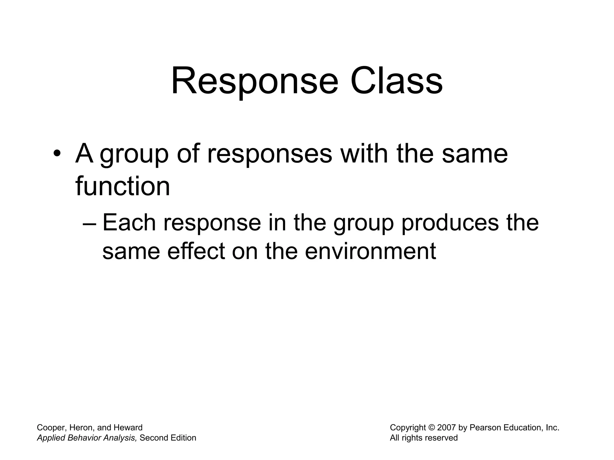 Cooper, Heron, and Heward
Applied Behavior Analysis, Second Edition
Copyright © 2007 by Pearson Education, Inc.
All rights reserved
Response Class
• A group of responses with the same
function
– Each response in the group produces the
same effect on the environment
 