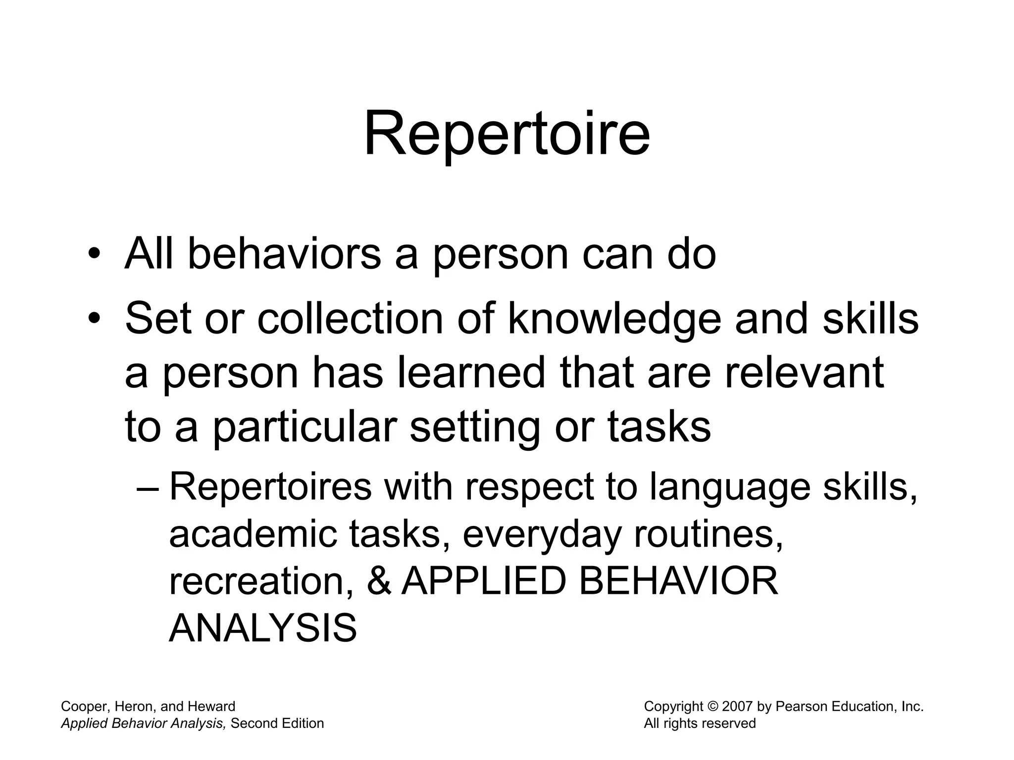 Cooper, Heron, and Heward
Applied Behavior Analysis, Second Edition
Copyright © 2007 by Pearson Education, Inc.
All rights reserved
Repertoire
• All behaviors a person can do
• Set or collection of knowledge and skills
a person has learned that are relevant
to a particular setting or tasks
– Repertoires with respect to language skills,
academic tasks, everyday routines,
recreation, & APPLIED BEHAVIOR
ANALYSIS
 