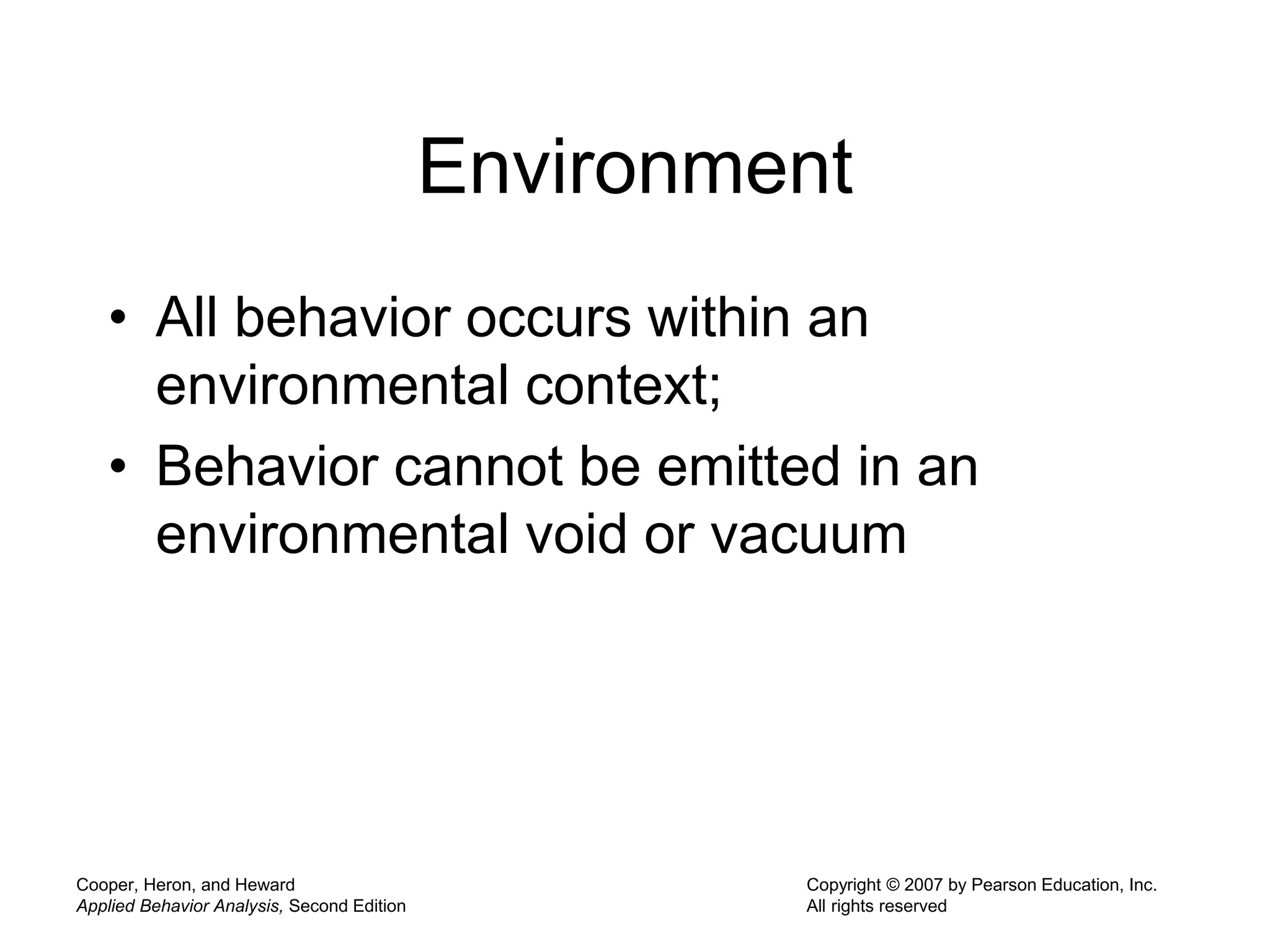 Cooper, Heron, and Heward
Applied Behavior Analysis, Second Edition
Copyright © 2007 by Pearson Education, Inc.
All rights reserved
Environment
• All behavior occurs within an
environmental context;
• Behavior cannot be emitted in an
environmental void or vacuum
 