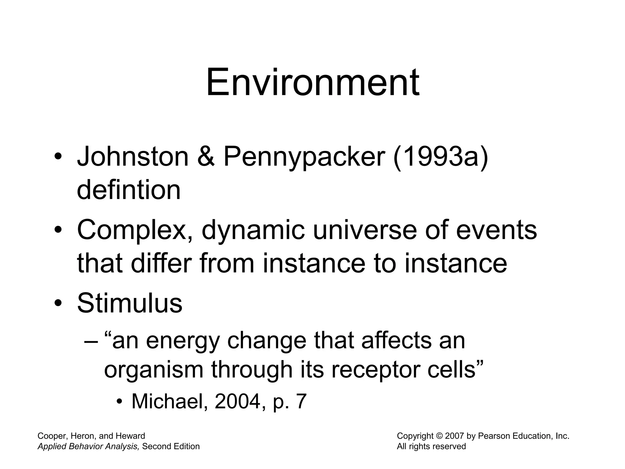 Cooper, Heron, and Heward
Applied Behavior Analysis, Second Edition
Copyright © 2007 by Pearson Education, Inc.
All rights reserved
Environment
• Johnston & Pennypacker (1993a)
defintion
• Complex, dynamic universe of events
that differ from instance to instance
• Stimulus
– “an energy change that affects an
organism through its receptor cells”
• Michael, 2004, p. 7
 