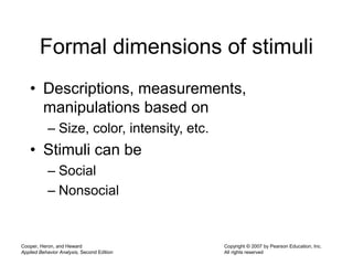 Cooper, Heron, and Heward
Applied Behavior Analysis, Second Edition
Copyright © 2007 by Pearson Education, Inc.
All rights reserved
Formal dimensions of stimuli
• Descriptions, measurements,
manipulations based on
– Size, color, intensity, etc.
• Stimuli can be
– Social
– Nonsocial
 