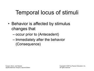 Cooper, Heron, and Heward
Applied Behavior Analysis, Second Edition
Copyright © 2007 by Pearson Education, Inc.
All rights reserved
Temporal locus of stimuli
• Behavior is affected by stimulus
changes that
– occur prior to (Antecedent)
– Immediately after the behavior
(Consequence)
 