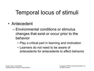 Cooper, Heron, and Heward
Applied Behavior Analysis, Second Edition
Copyright © 2007 by Pearson Education, Inc.
All rights reserved
Temporal locus of stimuli
• Antecedent
– Environmental conditions or stimulus
changes that exist or occur prior to the
behavior
• Play a critical part in learning and motivation
• Learners do not need to be aware of
antecedents for antecedents to effect behavior
 