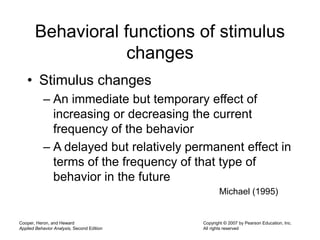 Cooper, Heron, and Heward
Applied Behavior Analysis, Second Edition
Copyright © 2007 by Pearson Education, Inc.
All rights reserved
Behavioral functions of stimulus
changes
• Stimulus changes
– An immediate but temporary effect of
increasing or decreasing the current
frequency of the behavior
– A delayed but relatively permanent effect in
terms of the frequency of that type of
behavior in the future
Michael (1995)
 