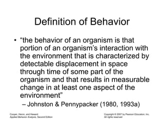 Cooper, Heron, and Heward
Applied Behavior Analysis, Second Edition
Copyright © 2007 by Pearson Education, Inc.
All rights reserved
Definition of Behavior
• “the behavior of an organism is that
portion of an organism’s interaction with
the environment that is characterized by
detectable displacement in space
through time of some part of the
organism and that results in measurable
change in at least one aspect of the
environment”
– Johnston & Pennypacker (1980, 1993a)
 