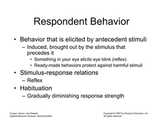 Cooper, Heron, and Heward
Applied Behavior Analysis, Second Edition
Copyright © 2007 by Pearson Education, Inc.
All rights reserved
Respondent Behavior
• Behavior that is elicited by antecedent stimuli
– Induced, brought out by the stimulus that
precedes it
• Something in your eye elicits eye blink (reflex)
• Ready-made behaviors protect against harmful stimuli
• Stimulus-response relations
– Reflex
• Habituation
– Gradually diminishing response strength
 