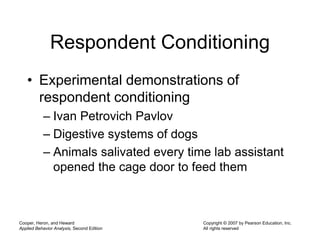 Cooper, Heron, and Heward
Applied Behavior Analysis, Second Edition
Copyright © 2007 by Pearson Education, Inc.
All rights reserved
Respondent Conditioning
• Experimental demonstrations of
respondent conditioning
– Ivan Petrovich Pavlov
– Digestive systems of dogs
– Animals salivated every time lab assistant
opened the cage door to feed them
 