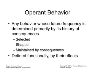 Cooper, Heron, and Heward
Applied Behavior Analysis, Second Edition
Copyright © 2007 by Pearson Education, Inc.
All rights reserved
Operant Behavior
• Any behavior whose future frequency is
determined primarily by its history of
consequences
– Selected
– Shaped
– Maintained by consequences
• Defined functionally, by their effects
 