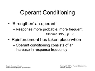 Cooper, Heron, and Heward
Applied Behavior Analysis, Second Edition
Copyright © 2007 by Pearson Education, Inc.
All rights reserved
Operant Conditioning
• ‘Strengthen’ an operant
– Response more probable, more frequent
Skinner, 1953, p. 65
• Reinforcement has taken place when
– Operant conditioning consists of an
increase in response frequency
 