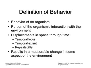Cooper, Heron, and Heward
Applied Behavior Analysis, Second Edition
Copyright © 2007 by Pearson Education, Inc.
All rights reserved
Definition of Behavior
• Behavior of an organism
• Portion of the organism’s interaction with the
environment
• Displacements in space through time
– Temporal locus
– Temporal extent
– Repeatability
• Results in a measurable change in some
aspect of the environment
 