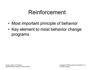Cooper, Heron, and Heward
Applied Behavior Analysis, Second Edition
Copyright © 2007 by Pearson Education, Inc.
All rights reserved
Reinforcement
• Most important principle of behavior
• Key element to most behavior change
programs
 