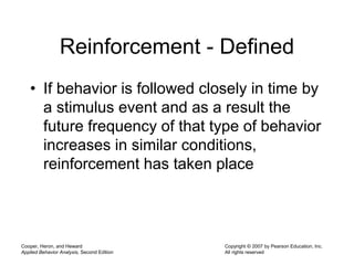 Cooper, Heron, and Heward
Applied Behavior Analysis, Second Edition
Copyright © 2007 by Pearson Education, Inc.
All rights reserved
Reinforcement - Defined
• If behavior is followed closely in time by
a stimulus event and as a result the
future frequency of that type of behavior
increases in similar conditions,
reinforcement has taken place
 