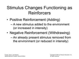 Cooper, Heron, and Heward
Applied Behavior Analysis, Second Edition
Copyright © 2007 by Pearson Education, Inc.
All rights reserved
Stimulus Changes Functioning as
Reinforcers
• Positive Reinforcement (Adding)
– A new stimulus added to the environment
(or increased in intensity)
• Negative Reinforcement (Withdrawing)
– An already present stimulus removed from
the environment (or reduced in intensity)
 