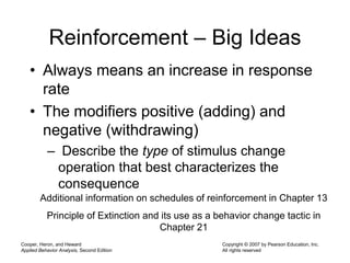 Cooper, Heron, and Heward
Applied Behavior Analysis, Second Edition
Copyright © 2007 by Pearson Education, Inc.
All rights reserved
Reinforcement – Big Ideas
• Always means an increase in response
rate
• The modifiers positive (adding) and
negative (withdrawing)
– Describe the type of stimulus change
operation that best characterizes the
consequence
Additional information on schedules of reinforcement in Chapter 13
Principle of Extinction and its use as a behavior change tactic in
Chapter 21
 