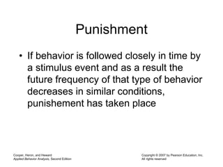 Cooper, Heron, and Heward
Applied Behavior Analysis, Second Edition
Copyright © 2007 by Pearson Education, Inc.
All rights reserved
Punishment
• If behavior is followed closely in time by
a stimulus event and as a result the
future frequency of that type of behavior
decreases in similar conditions,
punishement has taken place
 