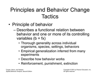 Cooper, Heron, and Heward
Applied Behavior Analysis, Second Edition
Copyright © 2007 by Pearson Education, Inc.
All rights reserved
Principles and Behavior Change
Tactics
• Principle of behavior
– Describes a functional relation between
behavior and one or more of its controlling
variables (b = fx)
• Thorough generality across individual
organisms, species, settings, behaviors
• Empirical generalization inferred from many
experiments
• Describe how behavior works
• Reinforcement, punishment, extinction
 
