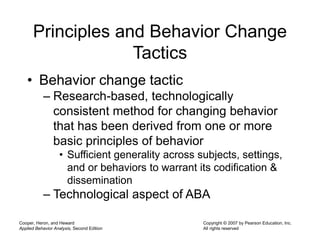 Cooper, Heron, and Heward
Applied Behavior Analysis, Second Edition
Copyright © 2007 by Pearson Education, Inc.
All rights reserved
Principles and Behavior Change
Tactics
• Behavior change tactic
– Research-based, technologically
consistent method for changing behavior
that has been derived from one or more
basic principles of behavior
• Sufficient generality across subjects, settings,
and or behaviors to warrant its codification &
dissemination
– Technological aspect of ABA
 