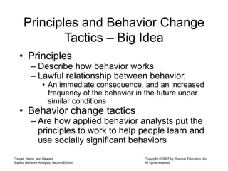 Cooper, Heron, and Heward
Applied Behavior Analysis, Second Edition
Copyright © 2007 by Pearson Education, Inc.
All rights reserved
Principles and Behavior Change
Tactics – Big Idea
• Principles
– Describe how behavior works
– Lawful relationship between behavior,
• An immediate consequence, and an increased
frequency of the behavior in the future under
similar conditions
• Behavior change tactics
– Are how applied behavior analysts put the
principles to work to help people learn and
use socially significant behaviors
 