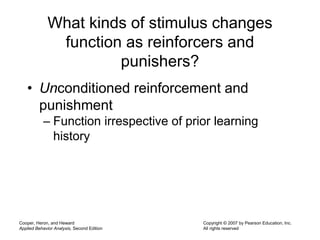 Cooper, Heron, and Heward
Applied Behavior Analysis, Second Edition
Copyright © 2007 by Pearson Education, Inc.
All rights reserved
What kinds of stimulus changes
function as reinforcers and
punishers?
• Unconditioned reinforcement and
punishment
– Function irrespective of prior learning
history
 