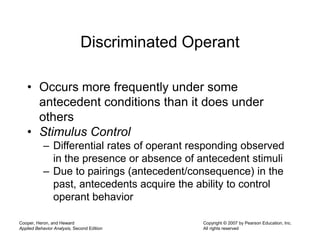 Cooper, Heron, and Heward
Applied Behavior Analysis, Second Edition
Copyright © 2007 by Pearson Education, Inc.
All rights reserved
Discriminated Operant
• Occurs more frequently under some
antecedent conditions than it does under
others
• Stimulus Control
– Differential rates of operant responding observed
in the presence or absence of antecedent stimuli
– Due to pairings (antecedent/consequence) in the
past, antecedents acquire the ability to control
operant behavior
 